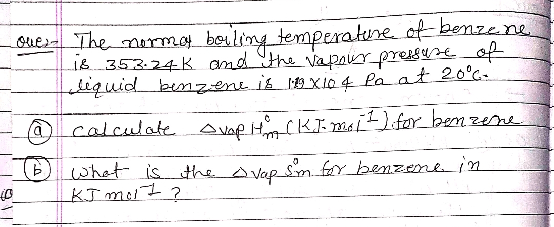 Ques- The morma boiling temperatune. of benzene
is 353.24 K and the va paur pressure of
lequid bemzene is 119 xl04 Pa at 20°c-
calculate Avap Hn CK J. moit) for ben zene
what is the ovap sm for benzenein
KI moit ?
