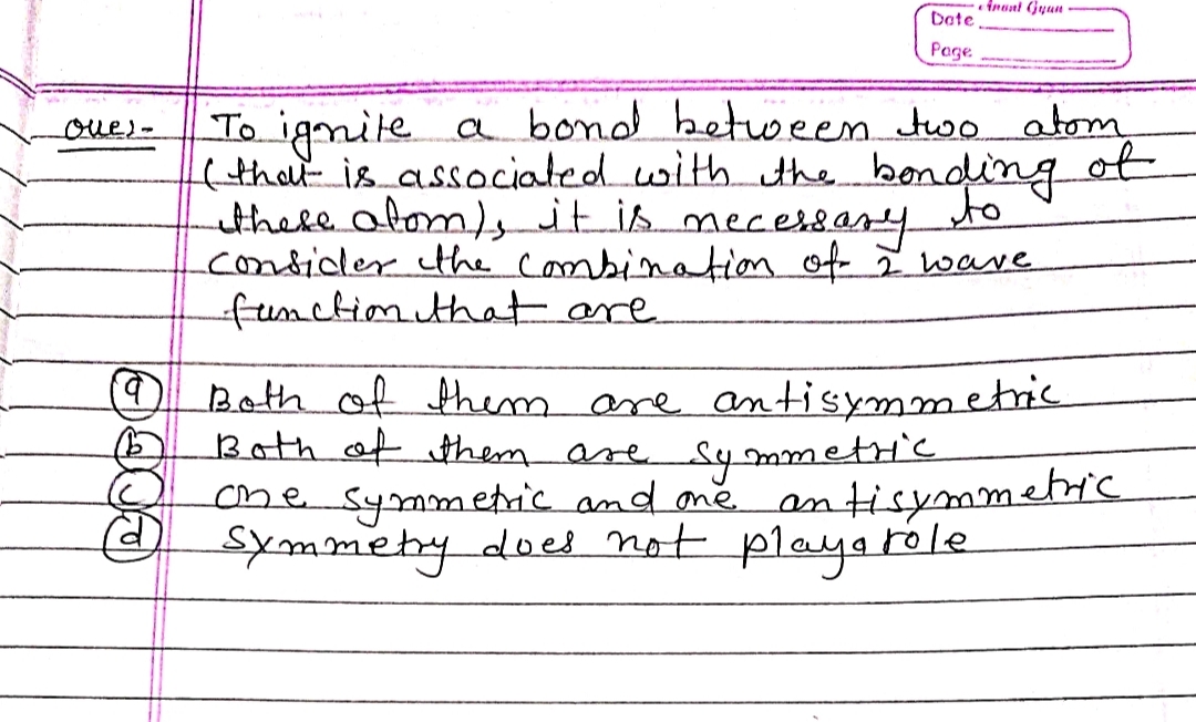 eAmunt Gyan
Dete
Page
To igmile a bond between two atom
(thot is associated with the bonding ot
there atom)itis mecessary
condider the combination of I wave
-function that are
oves-
to
Both of them are antisymmetric
Both of them are Symmetric
etic.
ome symmetric and ame. antisymm.
symmetydoed not playa róle
