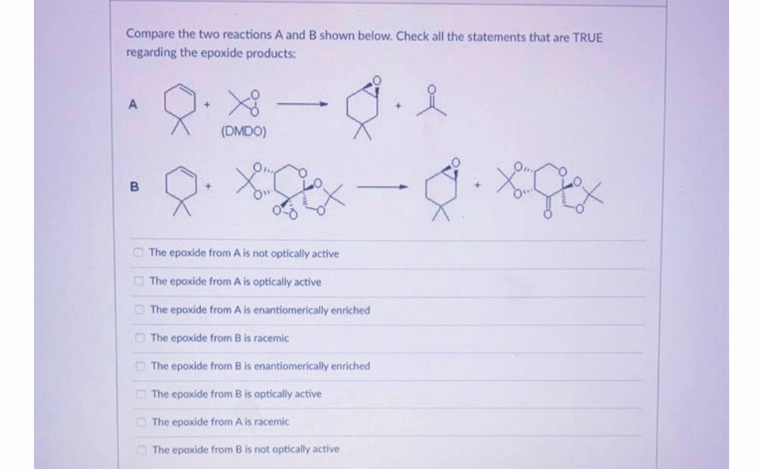 Compare the two reactions A and B shown below. Check all the statements that are TRUE
regarding the epoxide products:
(DMDO)
The epoxide from A is not optically active
O The epoxide from A is optically active
O The epoxide from A is enantiomerically enriched
O The epoxide from B is racemic
O The epoxide from B is enantiomerically enriched
O The epoxide from B is optically active
The epoxide from A is racemic
The epoxide from B is not optically active
