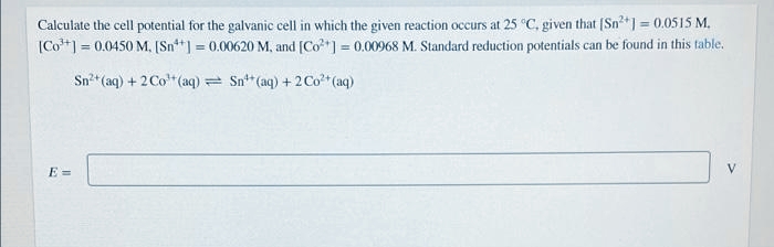 Calculate the cell potential for the galvanic cell in which the given reaction occurs at 25 °C, given that (Sn2+] = 0.0515 M.
|Co**] = 0.0450 M. [(Sn**] = 0.00620 M, and [Co*] = 0.00968 M. Standard reduction potentials can be found in this table.
%3D
%3D
Sn* (aq) + 2Co"(aq) = Sn** (aq) + 2Co* (aq)
E =
