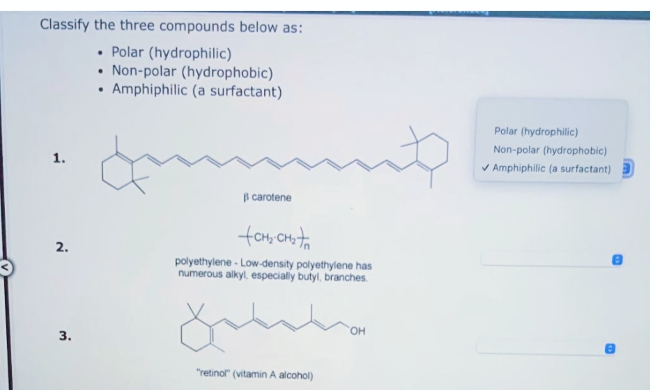 Classify the three compounds below as:
• Polar (hydrophilic)
• Non-polar (hydrophobic)
Amphiphilic (a surfactant)
Polar (hydrophilic)
Non-polar (hydrophobic)
V Amphiphilic (a surfactant)
B carotene
fam, on to
2.
polyethylene - Low-density polyethylene has
numerous alkyl, especially butyl, branches.
3.
"retinol" (vitamin A alcohol)
1.
