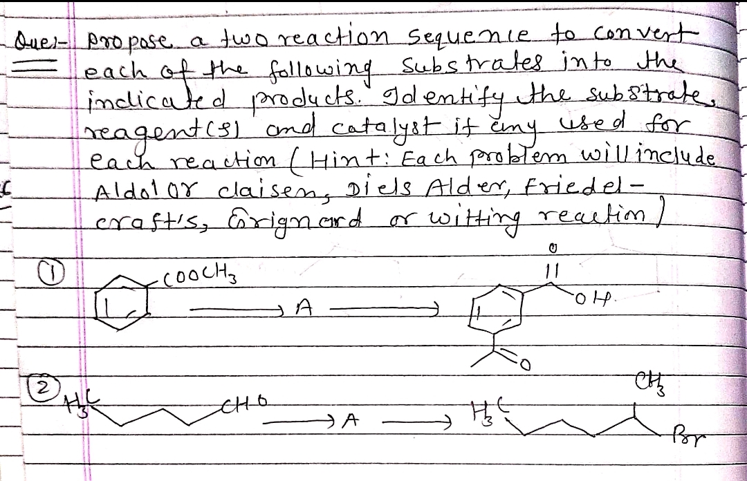 Que- Pro posea two reaction sequenie to con vert
each of the fallowing Substrates in to the
indlicated prody
reagent(s)ond catalyst it Emy used for
each reaction ( Hint: Ea ch probtem willinclude
Aldolor claisen, Diels Alder, friedel-
craftis, Grigm.erd
cts." Id entify the substrate
eny
u
witing reactim
or
cooCHy
A.
