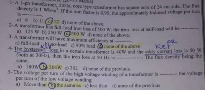 irks)
1-A 1-ph transformer, 50HZ, core type transformer bas square core of 24 cm side. The tlux
density is 1 Wb/m. If the iron factor is 0.95, the approximately induced voltage per tum
is ----------.
a) 6 b) 11c12 d) none of the above.
2-A transformer has full-load iron loss of 500 W. the iron loss at half-load will be
a) 125 W b) 250 W O500 W d) none of the above.
3-A transformer will have maximum efficiency at:
a) full-load no-load c) 90% load O none of the above
4- The hysteresis loss in a certain transformer is 40W and the eddy current loss is 50 W
(both at 30HZ), then the iron loss at 50 Hz is
Kef2
The flux density being the
same.
a) 180WO 204W c) 302 d) none of the previous.
5- The voltage per turn of the high voltage winding of a transformer is
per turn of the low voltage winding.
a) More than bthe same as c) less than d) none of the previous
- the voltage
