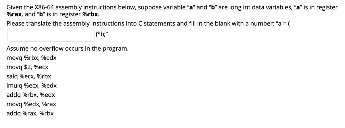 Given the X86-64 assembly instructions below, suppose variable "a" and "b" are long int data variables, "a" is in register
%rax, and "b" is in register %rbx.
Please translate the assembly instructions into C statements and fill in the blank with a number: "a =
(
)*b;"
Assume no overflow occurs in the program.
movq %rbx, %edx
movq $2, %ecx
salq %ecx, %rbx
imulq %ecx, %edx
addq %rbx, %edx
movq %edx, %rax
addq %rax, %rbx
