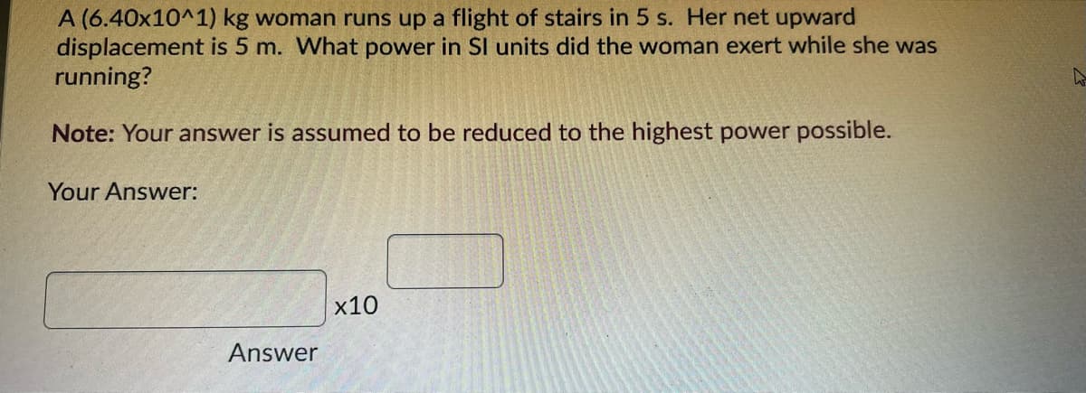 A (6.40x10^1) kg woman runs up a flight of stairs in 5 s. Her net upward
displacement is 5 m. What power in SI units did the woman exert while she was
running?
Note: Your answer is assumed to be reduced to the highest power possible.
Your Answer:
x10
Answer
