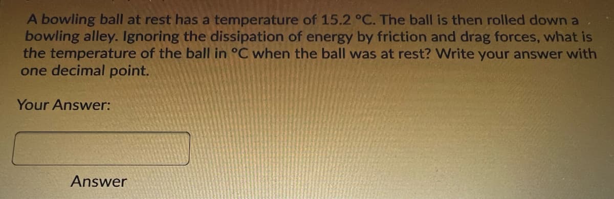 A bowling ball at rest has a temperature of 15.2 °C. The ball is then rolled down a
bowling alley. Ignoring the dissipation of energy by friction and drag forces, what is
the temperature of the ball in °C when the ball was at rest? Write your answer with
one decimal point.
Your Answer:
Answer
