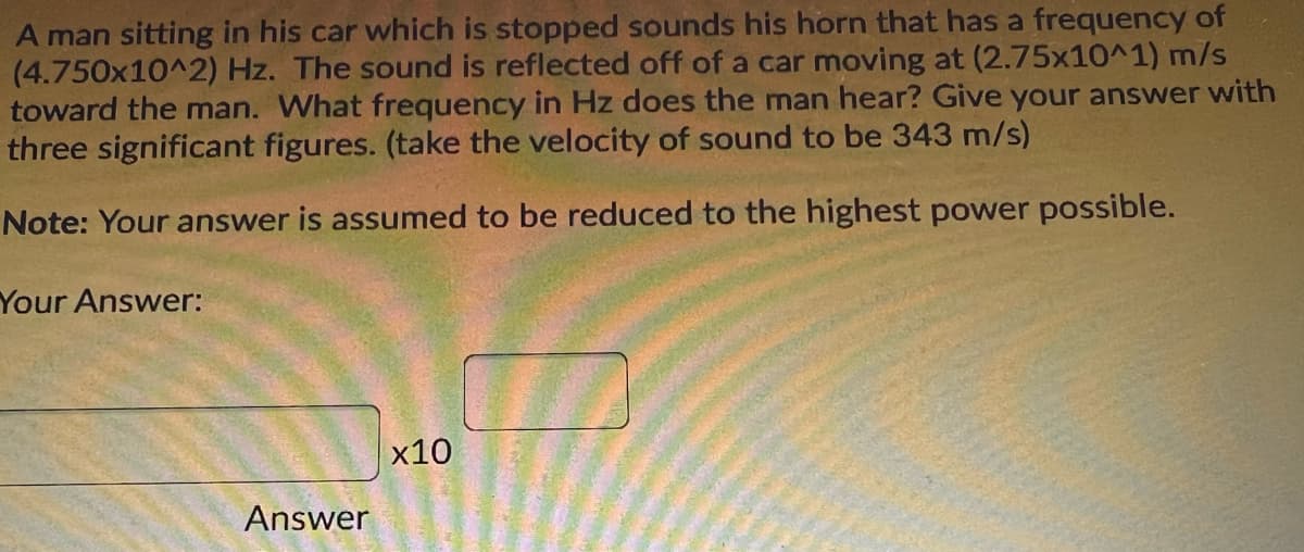 A man sitting in his car which is stopped sounds his horn that has a frequency of
(4.750x10^2) Hz. The sound is reflected off of a car moving at (2.75x10^1) m/s
toward the man. What frequency in Hz does the man hear? Give your answer with
three significant figures. (take the velocity of sound to be 343 m/s)
Note: Your answer is assumed to be reduced to the highest power possible.
Your Answer:
x10
Answer
