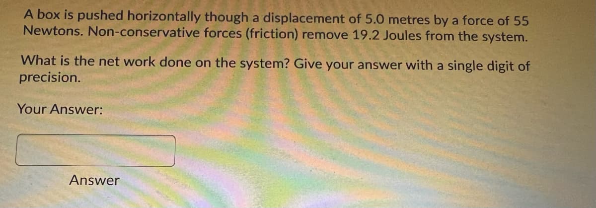 A box is pushed horizontally though a displacement of 5.0 metres by a force of 55
Newtons. Non-conservative forces (friction) remove 19.2 Joules from the system.
What is the net work done on the system? Give your answer with a single digit of
precision.
Your Answer:
Answer
