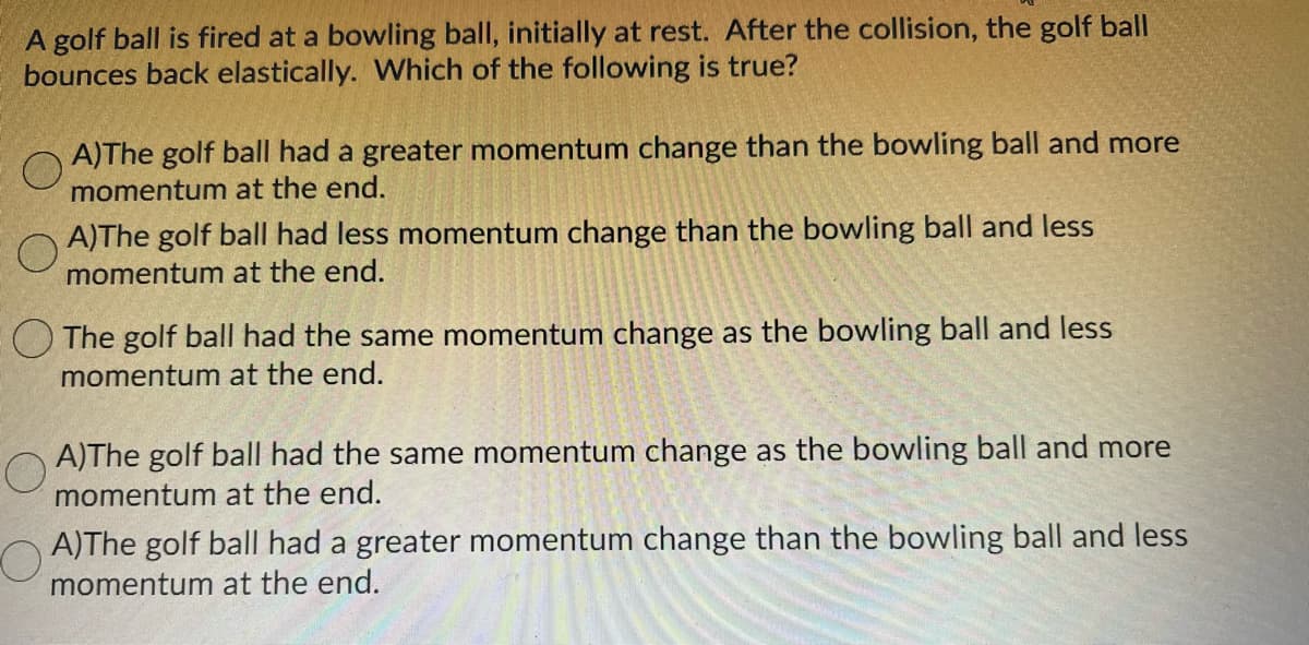 A golf ball is fired at a bowling ball, initially at rest. After the collision, the golf ball
bounces back elastically. Which of the following is true?
A)The golf ball had a greater momentum change than the bowling ball and more
momentum at the end.
A)The golf ball had less momentum change than the bowling ball and less
momentum at the end.
O The golf ball had the same momentum change as the bowling ball and less
momentum at the end.
A)The golf ball had the same momentum change as the bowling ball and more
momentum at the end.
A)The golf ball had a greater momentum change than the bowling ball and less
momentum at the end.
