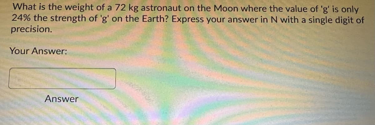What is the weight of a 72 kg astronaut on the Moon where the value of 'g' is only
24% the strength of 'g' on the Earth? Express your answer in N with a single digit of
precision.
Your Answer:
Answer
