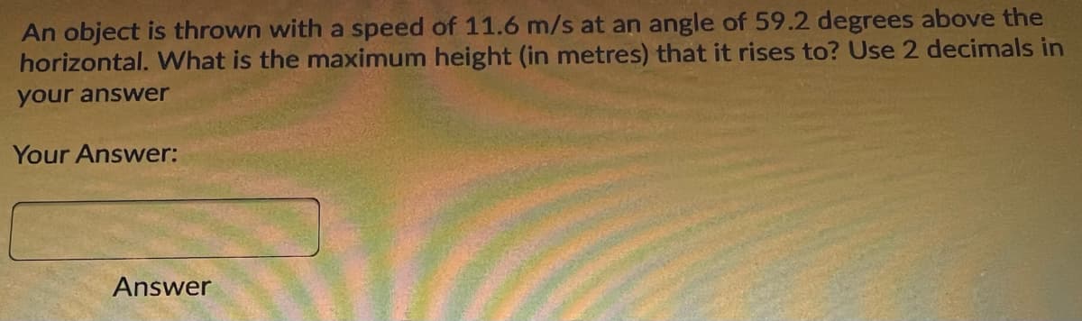 An object is thrown with a speed of 11.6 m/s at an angle of 59.2 degrees above the
horizontal. What is the maximum height (in metres) that it rises to? Use 2 decimals in
your answer
Your Answer:
Answer
