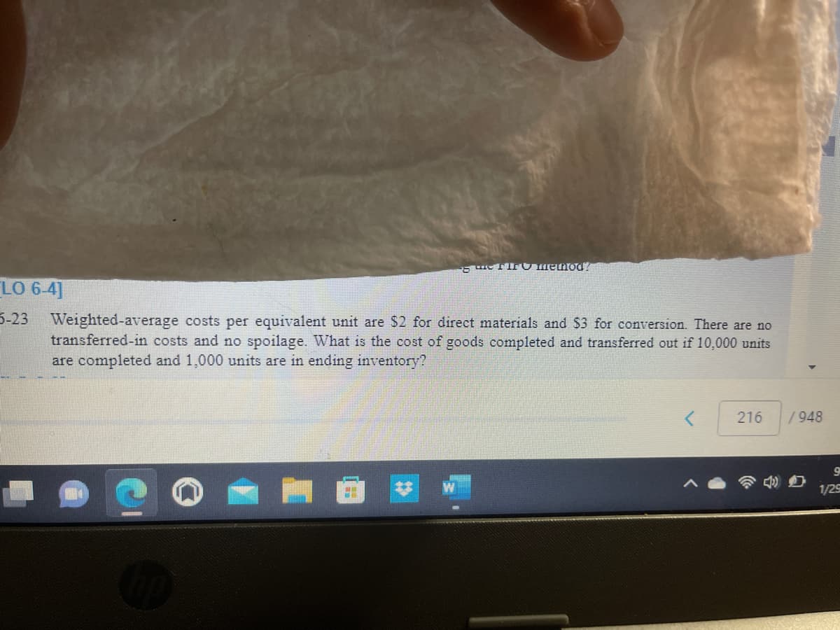 de fire method!
LO 6-4]
5-23 Weighted-average costs per equivalent unit are $2 for direct materials and $3 for conversion. There are no
transferred-in costs and no spoilage. What is the cost of goods completed and transferred out if 10,000 units
are completed and 1,000 units are in ending inventory?
216
/948
9
1/25