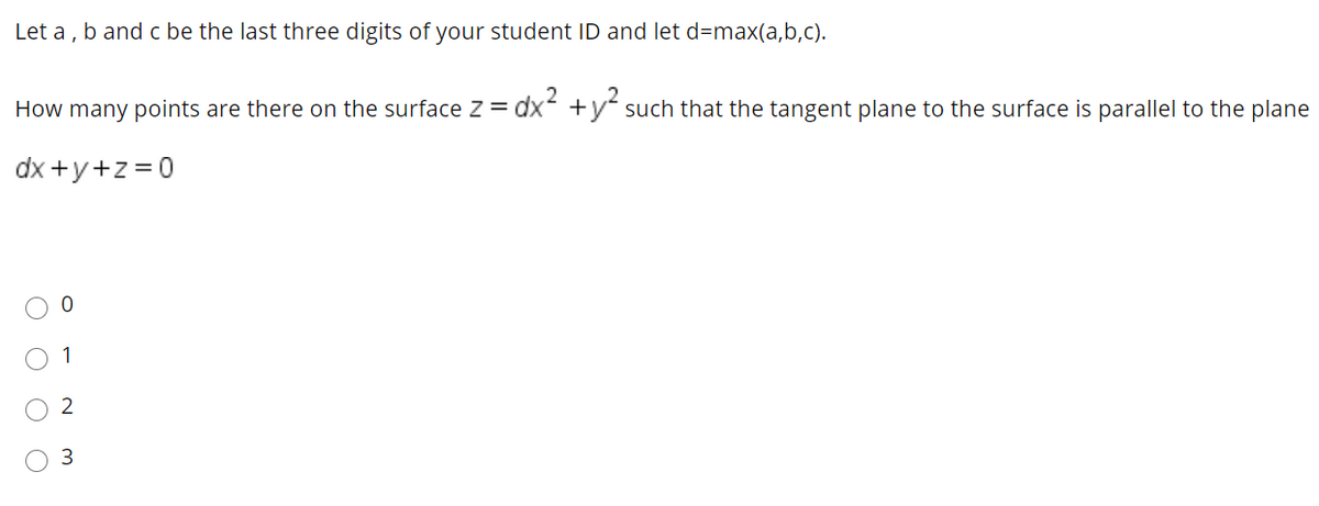Let a , b and c be the last three digits of your student ID and let d=max(a,b,c).
How many points are there on the surface Z = dx +y such that the tangent plane to the surface is parallel to the plane
dx +y+z =0
3
O O O O

