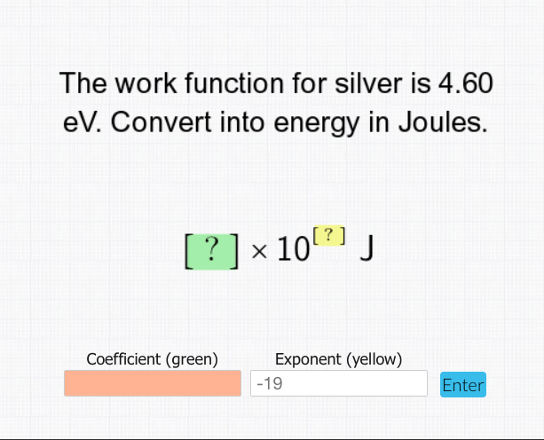 The work function for silver is 4.60
eV. Convert into energy in Joules.
[ ?]x 10(?]
J
Coefficient (green)
Exponent (yellow)
-19
Enter
