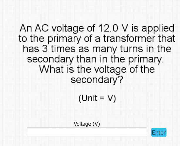 An AC voltage of 12.0 V is applied
to the primary of a transformer that
has 3 times as many turns in the
secondary than in the primary.
What is the voltage of the
secondary?
(Unit = V)
Voltage (V)
Enter
