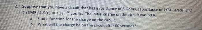 2. Suppose that you have a circuit that has a resistance of 6 Ohms, capacitance of 1/24 Farads, and
an EMF of E(t)
12e 3t
cos 4t. The initial charge on the circuit was 50 V.
%3D
a.
Find a function for the charge on the circuit.
b. What will the charge be on the circuit after 60 seconds?

