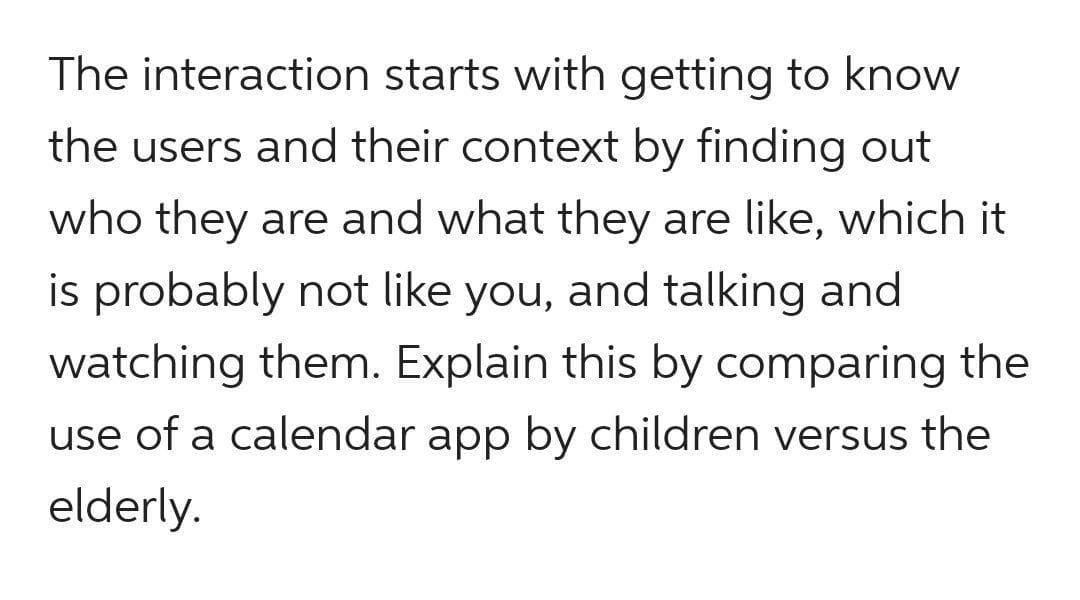 The interaction starts with getting to know
the users and their context by finding out
who they are and what they are like, which it
is probably not like you, and talking and
watching them. Explain this by comparing the
use of a calendar app by children versus the
elderly.
