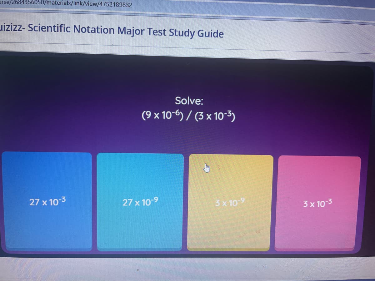 urse/2684356050/materials/link/view/4752189832
uizizz- Scientific Notation Major Test Study Guide
Solve:
(9 x 10-6) / (3 x 10-3)
27 x 10-3
27 x 10-9
3x 10 9
3 x 10-3
