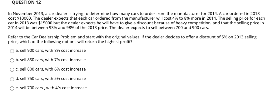 QUESTION 12
In November 2013, a car dealer is trying to determine how many cars to order from the manufacturer for 2014. A car ordered in 2013
cost $10000. The dealer expects that each car ordered from the manufacturer will cost 4% to 8% more in 2014. The selling price for each
car in 2013 was $15000 but the dealer expects he will have to give a discount because of heavy competition, and that the selling price in
2014 will be between 93% and 98% of the 2013 price. The dealer expects to sell between 700 and 900 cars.
Refer to the Car Dealership Problem and start with the original values. If the dealer decides to offer a discount of 5% on 2013 selling
price, which of the following options will return the highest profit?
O a. sell 900 cars, with 8% cost increase
b. sell 850 cars, with 7% cost increase
O. sell 800 cars, with 6% cost increase
O d. sell 750 cars, with 5% cost increase
O e. sell 700 cars , with 4% cost increase
