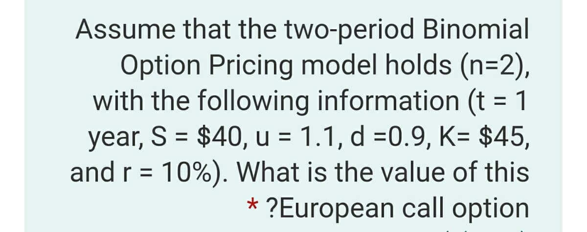 Assume that the two-period Binomial
Option Pricing model holds (n=2),
with the following information (t = 1
year, S = $40, u = 1.1, d =0.9, K= $45,
and r = 10%). What is the value of this
* ?European call option
%3D
%3D
