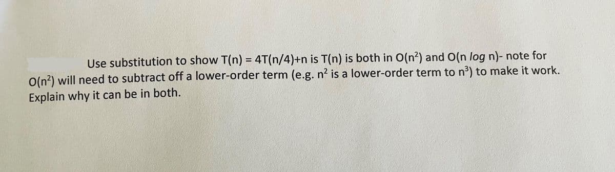 Use substitution to show T(n) = 4T(n/4)+n is T(n) is both in O(n²) and O(n log n)- note for
O(n?) will need to subtract off a lower-order term (e.g. n² is a lower-order term to n³) to make it work.
%3D
Explain why it can be in both.
