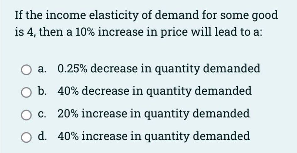 If the income elasticity of demand for some good
is 4, then a 10% increase in price will lead to a:
a.
0.25% decrease in quantity demanded
b. 40% decrease in quantity demanded
c. 20% increase in quantity demanded
O d. 40% increase in quantity demanded
