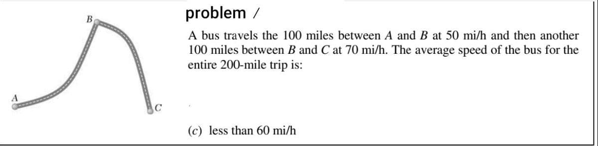 problem /
В
A bus travels the 100 miles between A and B at 50 mi/h and then another
100 miles between B and C at 70 mi/h. The average speed of the bus for the
entire 200-mile trip is:
(c) less than 60 mi/h
