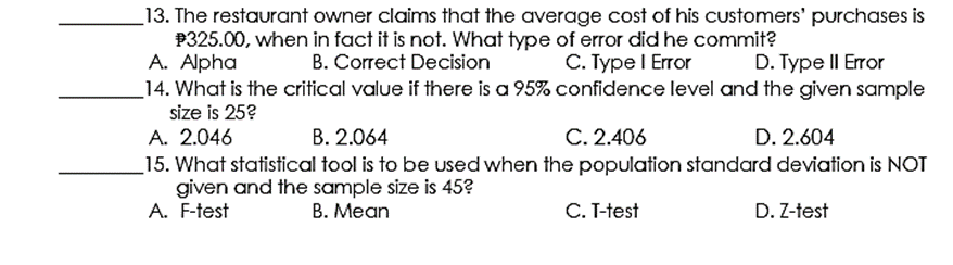 _13. The restaurant owner claims that the average cost of his customers' purchases is
P325.00, when in fact it is not. What type of error did he commit?
A. Alpha
_14. What is the critical value if there is a 95% confidence level and the given sample
size is 25?
A. 2.046
B. Correct Decision
С. Туре I Eror
D. Type II Error
B. 2.064
C. 2.406
D. 2.604
15. What statistical tool is to be used when the population standard deviation is NOT
given and the sample size is 45?
A. F-test
В. Меan
C. T-test
D. Z-test
