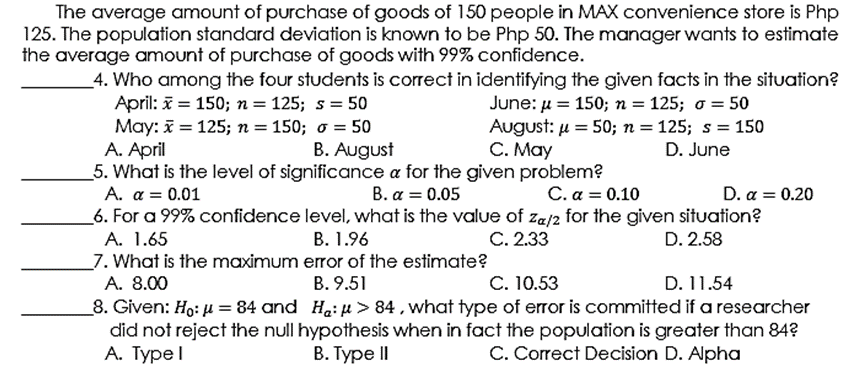 The average amount of purchase of goods of 150 people in MAX convenience store is Php
125. The population standard deviation is known to be Php 50. The manager wants to estimate
the average amount of purchase of goods with 99% confidence.
4. Who among the four students is correct in identifying the given facts in the situation?
April: = 150; n = 125; s = 50
May: = 125; n = 150; o = 50
A. April
June: u = 150; n = 125; o = 50
August: u = 50; n = 125; s = 150
C. May
B. August
5. What is the level of significance a for the given problem?
D. June
B. α 0.05
_6. For a 99% confidence level, what is the value of za/2 for the given situation?
A. α 0.01
C. α=0.1ο
D. α- 0.20
A. 1.65
B. 1.96
C. 2.33
D. 2.58
_7. What is the maximum error of the estimate?
A. 8.00
C. 10.53
B. 9.51
D. 11.54
_8. Given: H.: µ = 84 and H.: µ > 84 , what type of error is committed if a researcher
did not reject the null hypothesis when in fact the population is greater than 84?
А. Туреl
В. Туре II
C. Correct Decision D. Alpha
