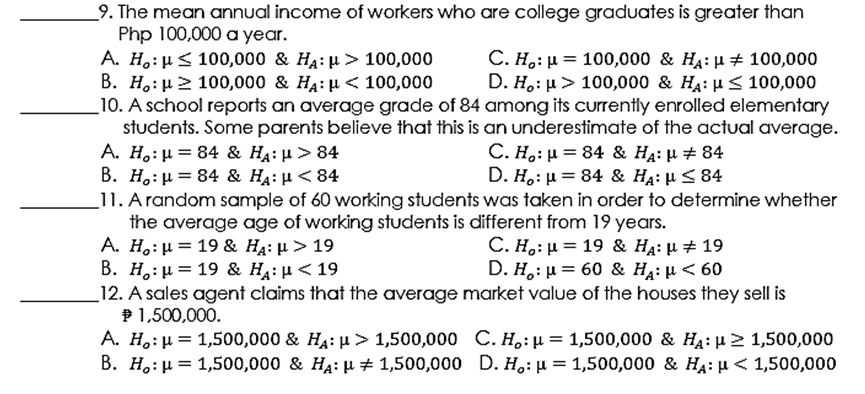 _9. The mean annual income of workers who are college graduates is greater than
Php 100,000 a year.
A. H.:µ< 100,000 & H4: µ > 100,000
В. Н.: и> 100,000 & HA: и < 100,000
_10. A school reports an average grade of 84 among its currently enrolled elementary
students. Some parents believe that this is an underestimate of the actual average.
A. H,: µ = 84 & HA: µ > 84
В. Н.: 3D 84 & HA: и <84
11. A random sample of 60 working students was taken in order to determine whether
the average age of working students is different from 19 years.
А. Н.: и 3D 19 & HA: и> 19
Β. H : μ 19 & Η μ< 19
12. A sales agent claims that the average market value of the houses they sell is
P1,500,000.
A. H,: µ = 1,500,000 & HA: µ > 1,500,000 C. H.: µ = 1,500,000 & HẠ: µ > 1,500,000
B. H.:µ = 1,500,000 & HA: µ + 1,500,000 D. H.: µ = 1,500,000 & HA: µ < 1,500,000
С. Н.: и 3D 100,000 & Нд: и 100,000
D. H.: > 100,000 & Нд: иS 100,000
С. Н.: и %3D 84 & HA: # 84
D. H.: µ = 84 & H4: µ < 84
C. H.: μ= 19 & HA: μ# 19
D. H : μ 60 & HA: μ< 60
