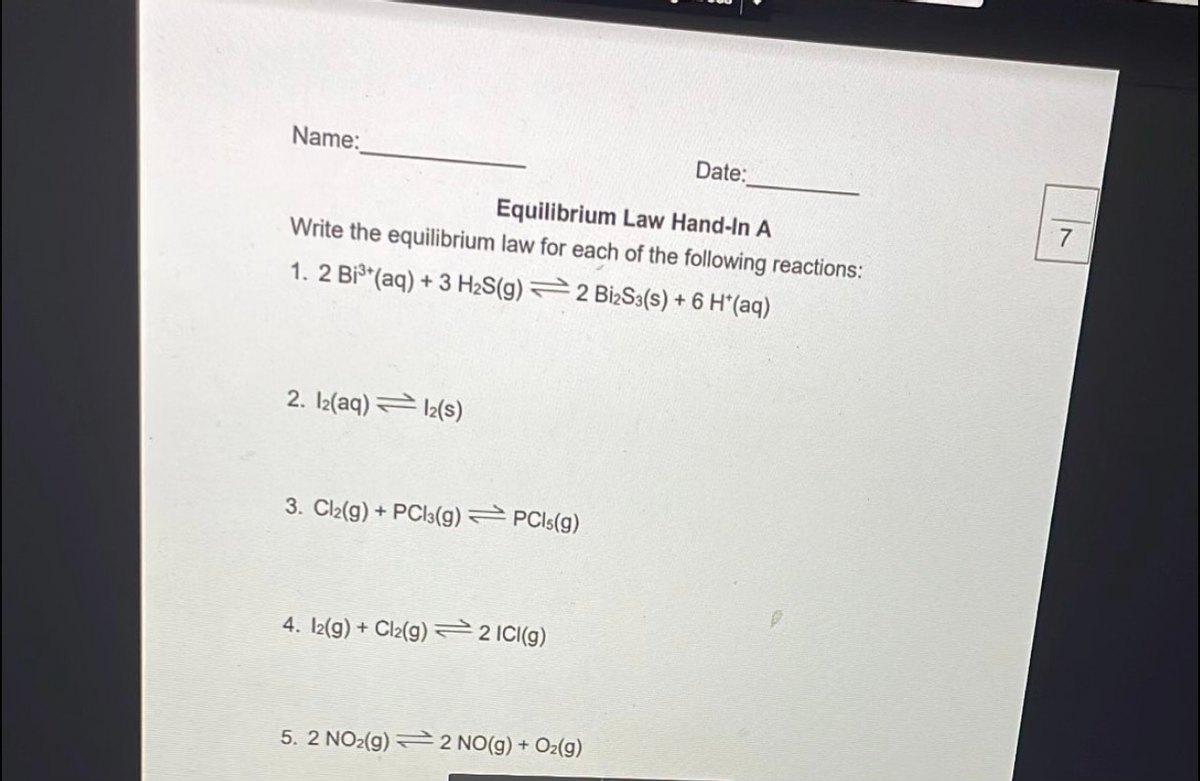 Name:
Date:
Equilibrium Law Hand-In A
Write the equilibrium law for each of the following reactions:
1. 2 Bi (aq) + 3 H2S(g) 2 BizS3(s) + 6 H*(aq)
2. I2(aq) 12(s)
3. Cl2(g) + PCI3(g) PCIS(g)
4. I2(9) + Cl2(g) 22 ICI(g)
5. 2 NO2(g) 2 NO(g) + Oz(g)
