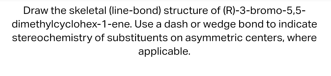 Draw the skeletal (line-bond) structure of (R)-3-bromo-5,5-
dimethylcyclohex-1-ene. Use a dash or wedge bond to indicate
stereochemistry of substituents on asymmetric centers, where
applicable.
