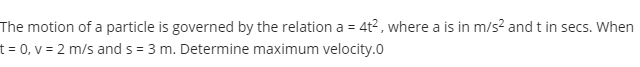 The motion of a particle is governed by the relation a = 4t2, where a is in m/s? and t in secs. When
t = 0, v = 2 m/s and s = 3 m. Determine maximum velocity.0
%3!
