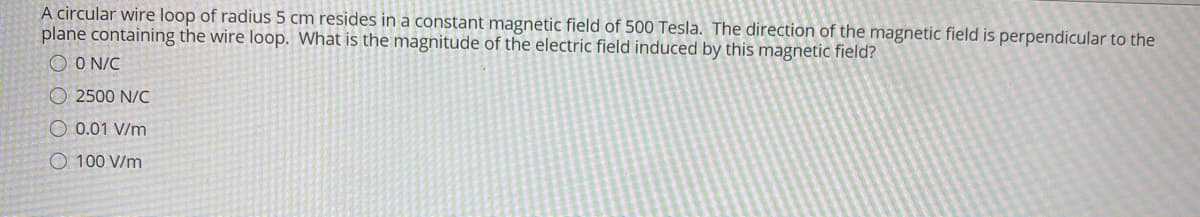 A circular wire loop of radius 5 cm resides in a constant magnetic field of 500 Tesla. The direction of the magnetic field is perpendicular to the
plane containing the wire loop. What is the magnitude of the electric field induced by this magnetic field?
O O N/C
O 2500 N/C
O 0.01 V/m
O 100 V/m
