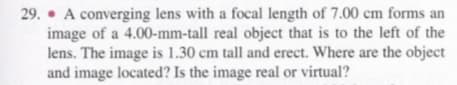 29. • A converging lens with a focal length of 7.00 cm forms an
image of a 4.00-mm-tall real object that is to the left of the
lens. The image is 1.30 cm tall and erect. Where are the object
and image located? Is the image real or virtual?
