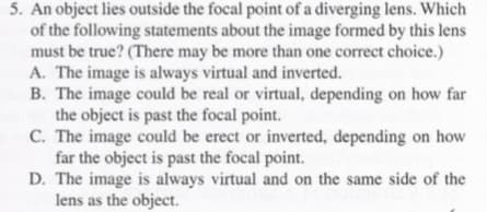 5. An object lies outside the focal point of a diverging lens. Which
of the following statements about the image formed by this lens
must be true? (There may be more than one correct choice.)
A. The image is always virtual and inverted.
B. The image could be real or virtual, depending on how far
the object is past the focal point.
C. The image could be erect or inverted, depending on how
far the object is past the focal point.
D. The image is always virtual and on the same side of the
lens as the object.
