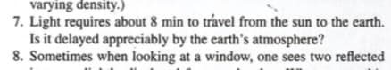 varying density.)
7. Light requires about 8 min to trável from the sun to the earth.
Is it delayed appreciably by the earth's atmosphere?
8. Sometimes when looking at a window, one sees two reflected
