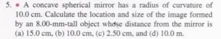 5. • A concave spherical mirror has a radius of curvature of
10.0 cm. Calculate the location and size of the image formed
by an 8.00-mm-tall object whose distance from the mirror is
(a) 15.0 cm, (b) 10.0 cm, (c) 2.50 cm, and (d) 10.0 m.
