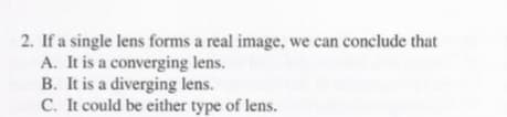 2. If a single lens forms a real image, we can conclude that
A. It is a converging lens.
B. It is a diverging lens.
C. It could be either type of lens.
