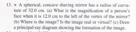 13. • A spherical, concave shaving mirror has a radius of curva-
ture of 32.0 cm. (a) What is the magnification of a person's
face when it is 12.0 cm to the left of the vertex of the mirror?
(b) Where is the image? Is the image real or virtual? (c) Draw
a principal-ray diagram showing the formation of the image.
