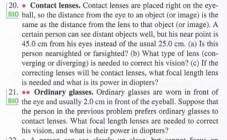 | 20. • Contact lenses. Contact lenses are placed right on the eye-
BIO ball, so the distance from the eye to an object (or image) is the
same as the distance from the lens to that object (or image). A
certain person can see distant objects well, but his near point is
45.0 cm from his eyes instead of the usual 25.0 cm. (a) Is this
person nearsighted or farsighted? (b) What type of lens (con-
verging or diverging) is needed to correct his vision? (c) If the
correcting lenses will be contact lenses, what focal length lens
is needed and what is its power in diopters?
| 21. ●• Ordinary glasses. Ordinary glasses are worn in front of
BIO the eye and usually 2.0 cm in front of the eyeball. Suppose that
the person in the previous problem prefers ordinary glasses to
contact lenses. What focal length lenses are needed to correct
his vision, and what is their power in diopters?
