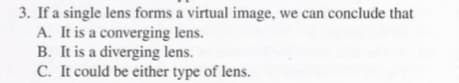 3. If a single lens forms a virtual image, we can conclude that
A. It is a converging lens.
B. It is a diverging lens.
C. It could be either type of lens.
