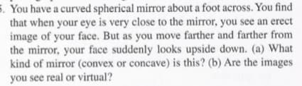 5. You have a curved spherical mirror about a foot across. You find
that when your eye is very close to the mirror, you see an erect
image of your face. But as you move farther and farther from
the mirror, your face suddenly looks upside down. (a) What
kind of mirror (convex or concave) is this? (b) Are the images
you see real or virtual?
