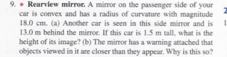 9. • Rearview mirror. A mirror on the passenger side of your
2
car is convex and has a radius of curvature with magnitude
18.0 cm. (a) Another car is seen in this side mirror and is 1
13.0 m behind the mirror. If this car is 1.5 m tall, what is the
height of its image? (b) The mirror has a warning attached that
objects viewed in it are closer than they appear. Why is this so?
