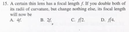 15. A certain thin lens has a focal length f. If you double both of
its radii of curvature, but change nothing else, its focal length
will now be
A. 4f.
В. 2f.
с. 12.
D. fl4.
