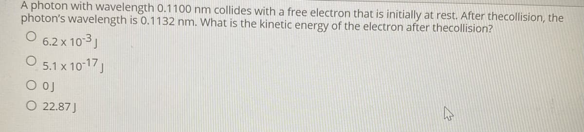 A photon with wavelength 0.1100 nm collides with a free electron that is initially at rest. After thecollision, the
photon's wavelength is 0.1132 nm. What is the kinetic energy of the electron after thecollision?
6.2 x 103)
O 5.1 x 10 17
O 22.87 J
