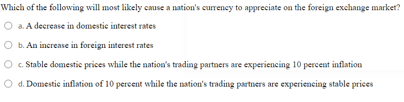 Which of the following will most likely cause a nation's currency to appreciate on the foreign exchange market?
a. A decrease in domestic interest rates
O b. An increase in foreign interest rates
c. Stable domestic prices while the nation's trading partners are experiencing 10 percent inflation
O d. Domestic inflation of 10 percent while the nation's trading partners are experiencing stable prices