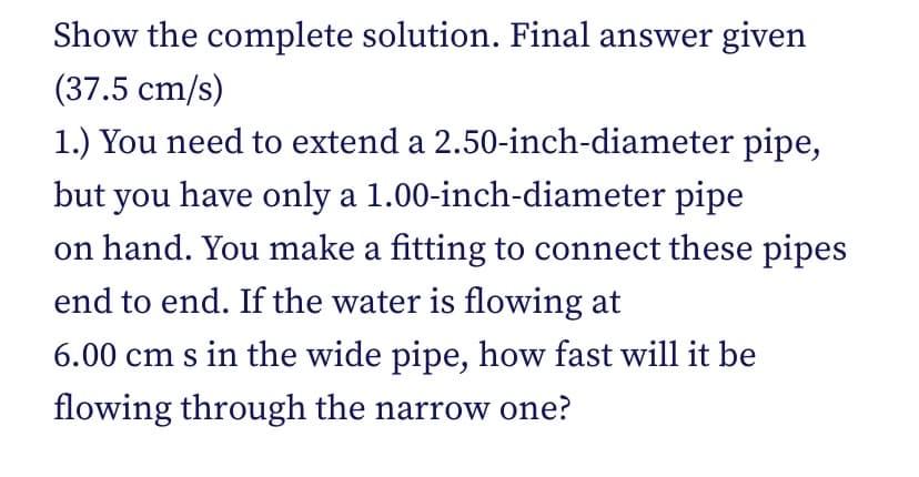 Show the complete solution. Final answer given
(37.5 cm/s)
1.) You need to extend a 2.50-inch-diameter pipe,
but you have only a 1.00-inch-diameter pipe
on hand. You make a fitting to connect these pipes
end to end. If the water is flowing at
6.00 cm s in the wide pipe, how fast will it be
flowing through the narrow one?