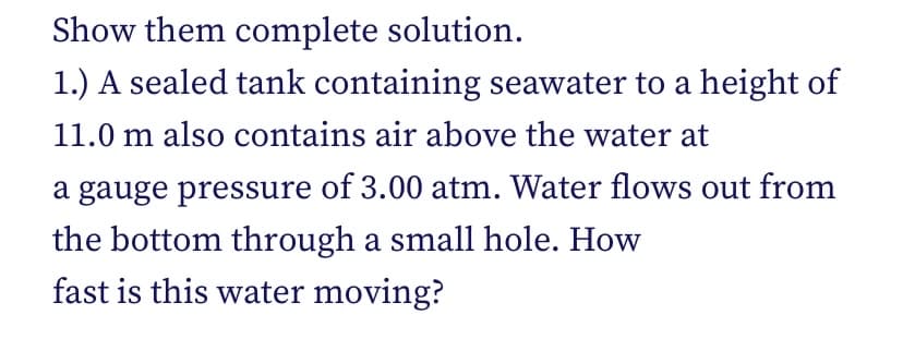 Show them complete solution.
1.) A sealed tank containing seawater to a height of
11.0 m also contains air above the water at
a gauge pressure of 3.00 atm. Water flows out from
the bottom through a small hole. How
fast is this water moving?