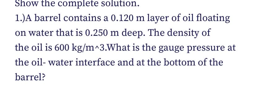 Show the complete solution.
1.)A barrel contains a 0.120 m layer of oil floating
on water that is 0.250 m deep. The density of
the oil is 600 kg/m^3.What is the gauge pressure at
the oil-water interface and at the bottom of the
barrel?